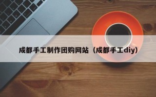 恩施成都手工制作团购网站（成都手工diy）
