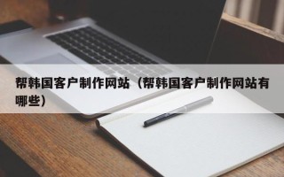 恩施帮韩国客户制作网站（帮韩国客户制作网站有哪些）